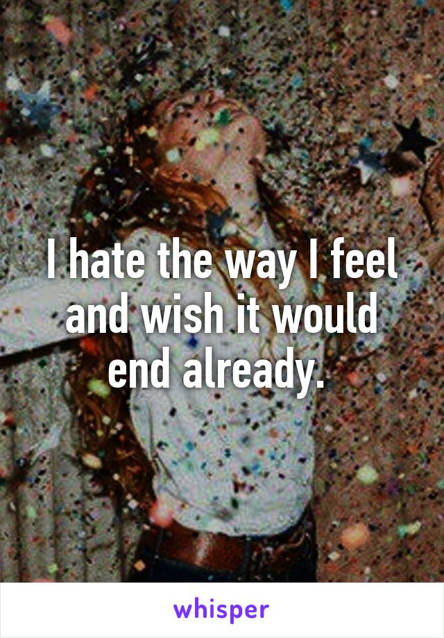 I hate the way I feel and wish it would end already. 