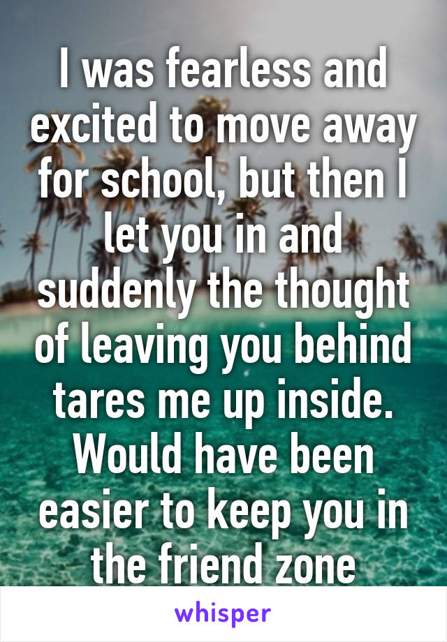 I was fearless and excited to move away for school, but then I let you in and suddenly the thought of leaving you behind tares me up inside. Would have been easier to keep you in the friend zone