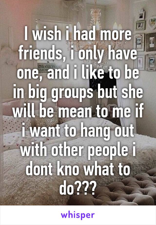 I wish i had more friends, i only have one, and i like to be in big groups but she will be mean to me if i want to hang out with other people i dont kno what to do???