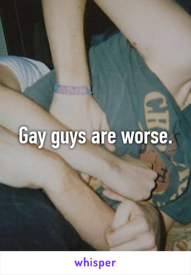 Gay guys are worse.