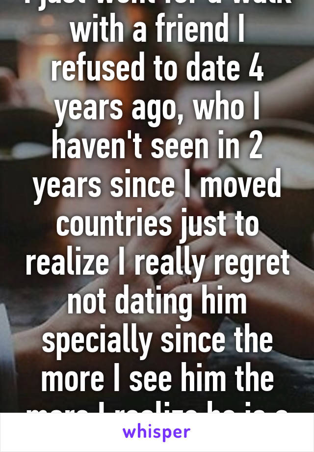 I just went for a walk with a friend I refused to date 4 years ago, who I haven't seen in 2 years since I moved countries just to realize I really regret not dating him specially since the more I see him the more I realize he is a great person