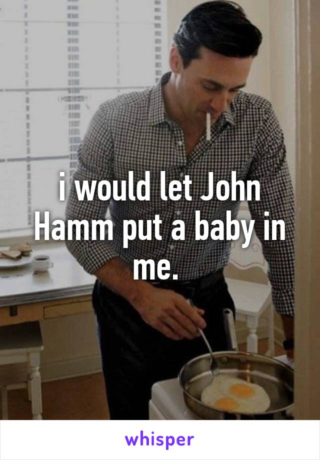 i would let John Hamm put a baby in me. 