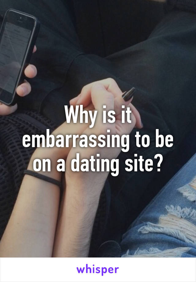 Why is it embarrassing to be on a dating site?