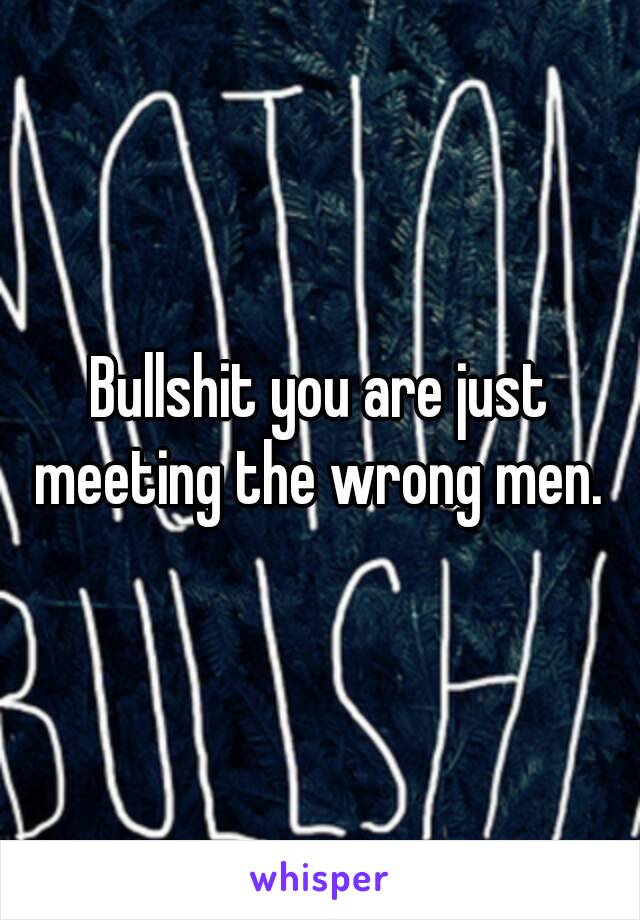 Bullshit you are just meeting the wrong men. 