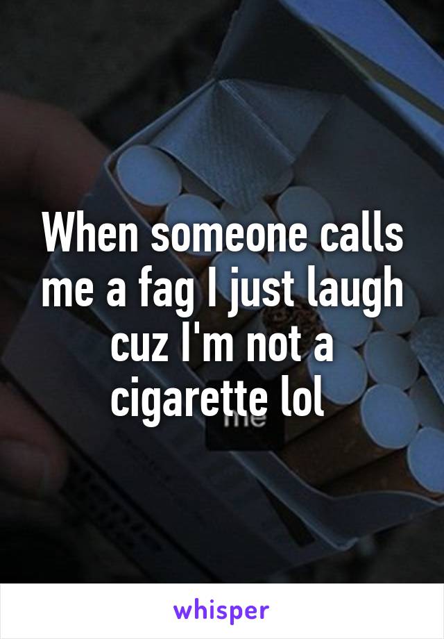 When someone calls me a fag I just laugh cuz I'm not a cigarette lol 