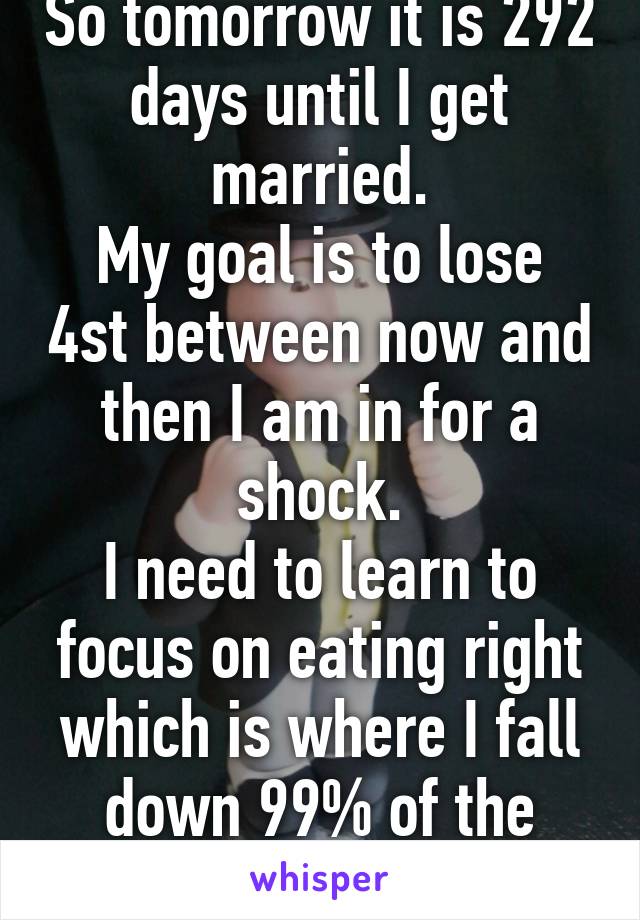 So tomorrow it is 292 days until I get married.
My goal is to lose 4st between now and then I am in for a shock.
I need to learn to focus on eating right which is where I fall down 99% of the time.