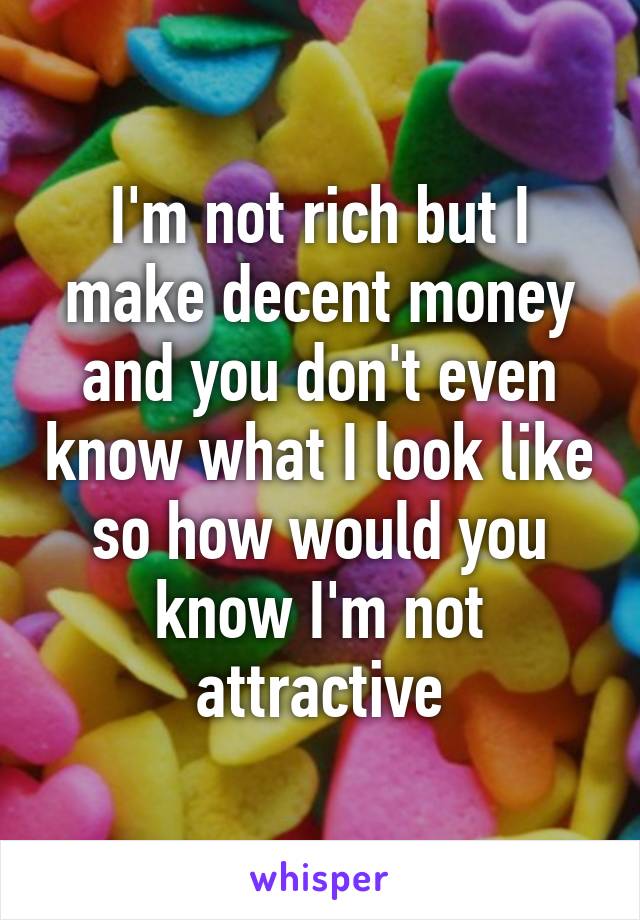 I'm not rich but I make decent money and you don't even know what I look like so how would you know I'm not attractive