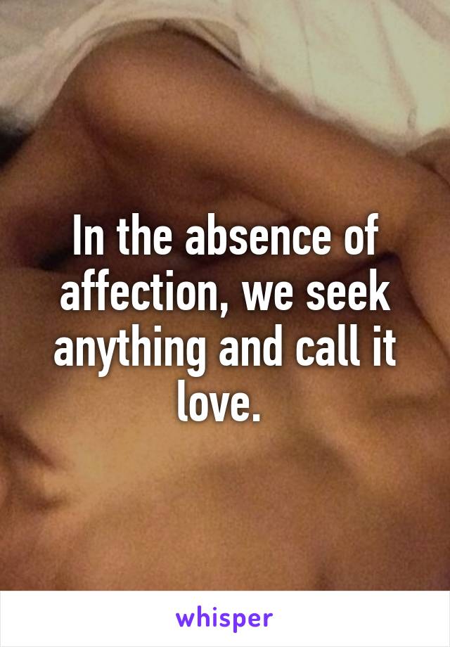 In the absence of affection, we seek anything and call it love. 