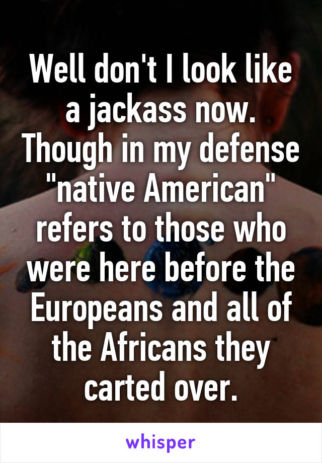 Well don't I look like a jackass now. Though in my defense "native American" refers to those who were here before the Europeans and all of the Africans they carted over.