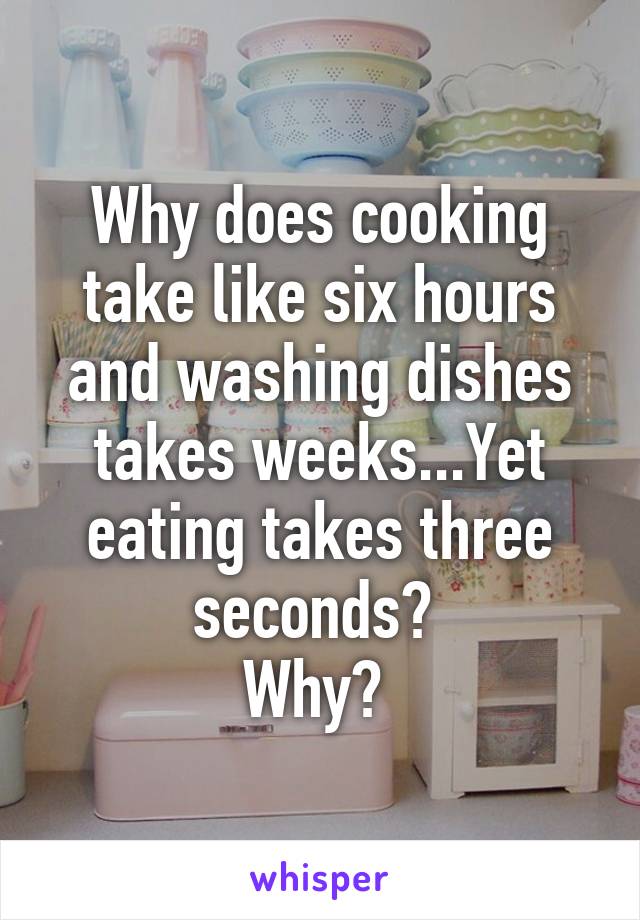 Why does cooking take like six hours and washing dishes takes weeks...Yet eating takes three seconds? 
Why? 