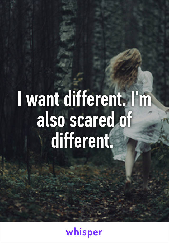 I want different. I'm also scared of different. 