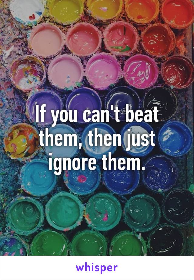 If you can't beat them, then just ignore them.