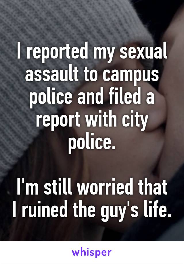 I reported my sexual assault to campus police and filed a report with city police.

I'm still worried that I ruined the guy's life.