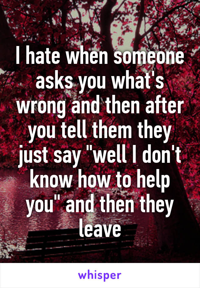 I hate when someone asks you what's wrong and then after you tell them they just say "well I don't know how to help you" and then they leave
