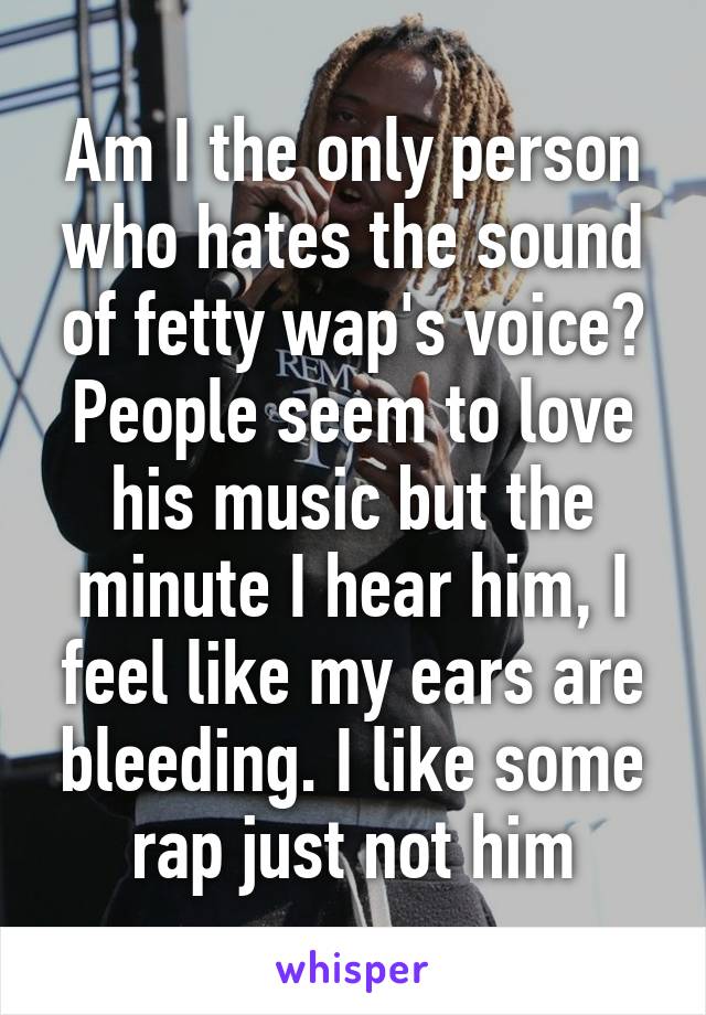 Am I the only person who hates the sound of fetty wap's voice? People seem to love his music but the minute I hear him, I feel like my ears are bleeding. I like some rap just not him