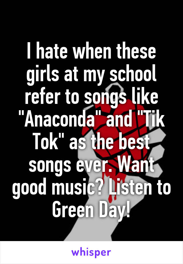 I hate when these girls at my school refer to songs like "Anaconda" and "Tik Tok" as the best songs ever. Want good music? Listen to Green Day!