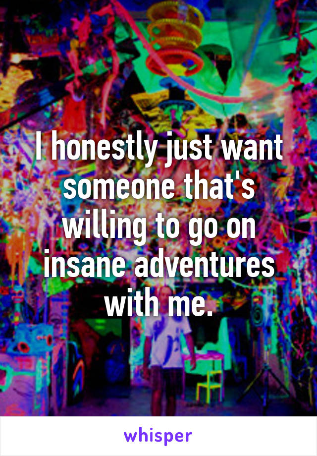 I honestly just want someone that's willing to go on insane adventures with me.