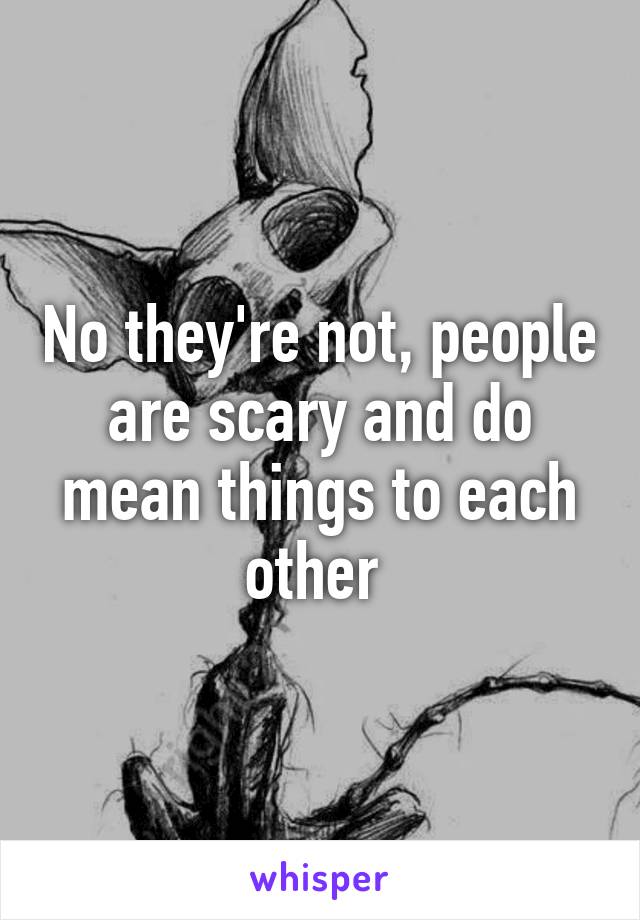 No they're not, people are scary and do mean things to each other 