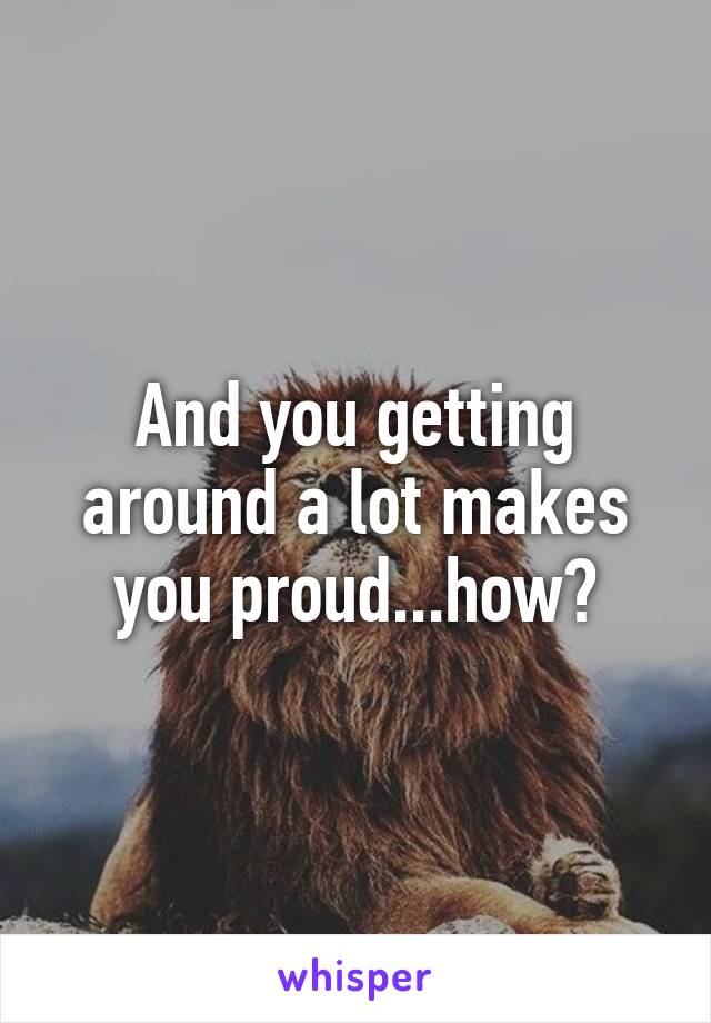 And you getting around a lot makes you proud...how?