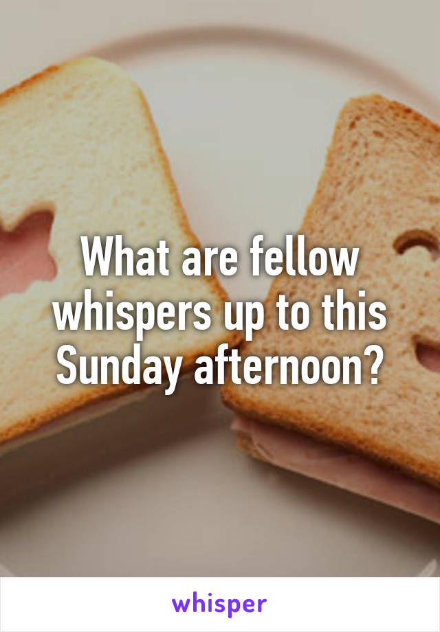 What are fellow whispers up to this Sunday afternoon?