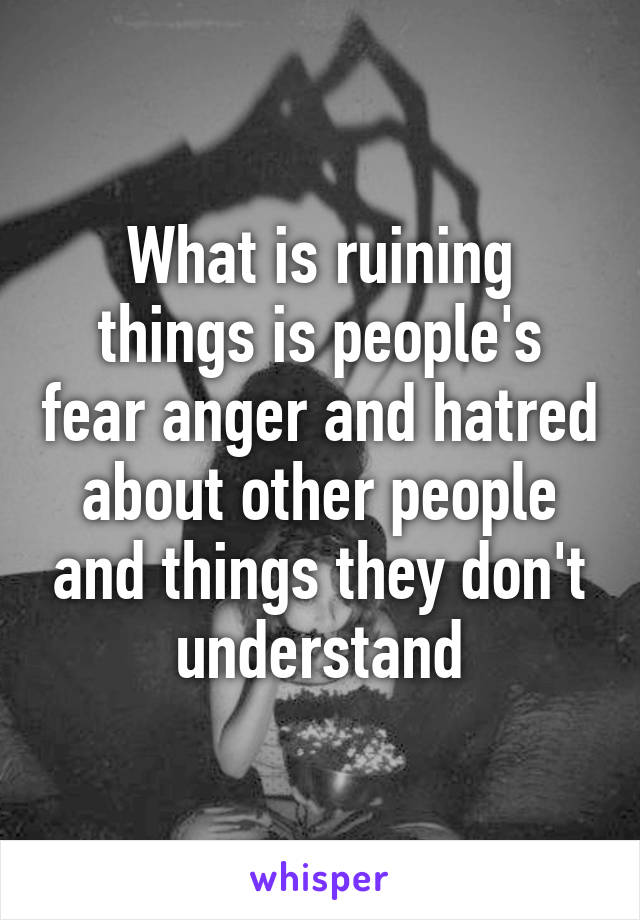 What is ruining things is people's fear anger and hatred about other people and things they don't understand