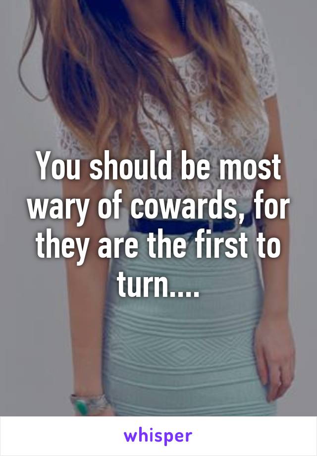 You should be most wary of cowards, for they are the first to turn....