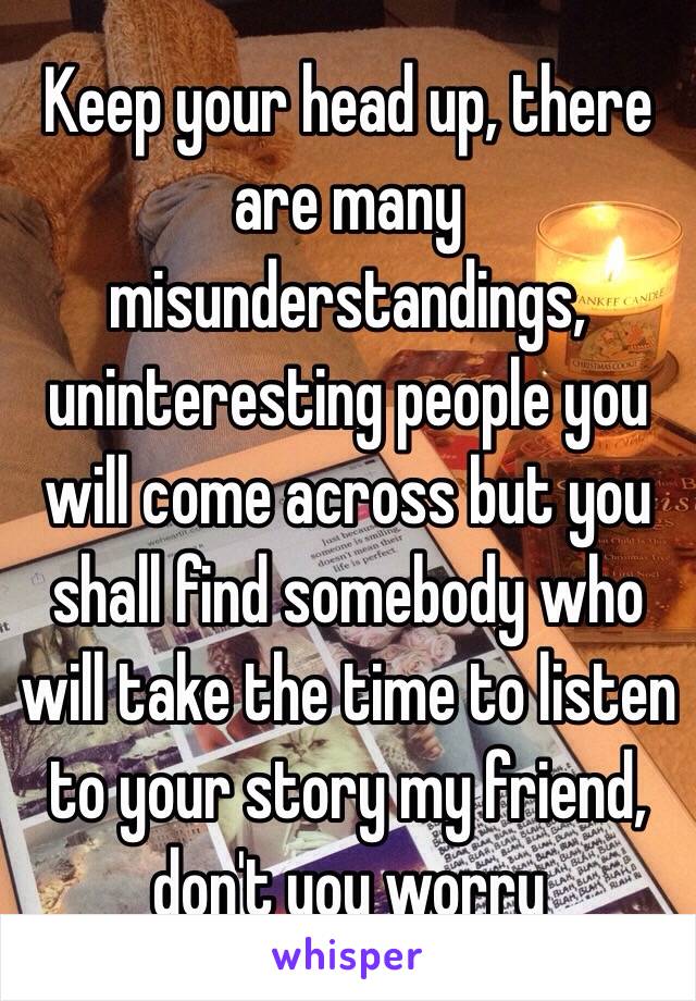 Keep your head up, there are many misunderstandings, uninteresting people you will come across but you shall find somebody who will take the time to listen to your story my friend, don't you worry 