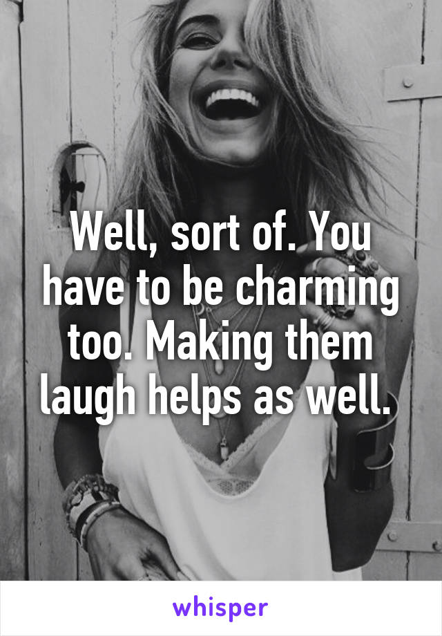 Well, sort of. You have to be charming too. Making them laugh helps as well. 