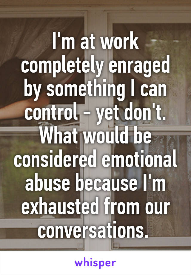 I'm at work completely enraged by something I can control - yet don't. What would be considered emotional abuse because I'm exhausted from our conversations. 