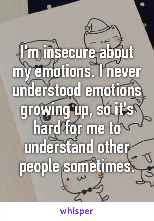 I'm insecure about my emotions. I never understood emotions growing up, so it's hard for me to understand other people sometimes.