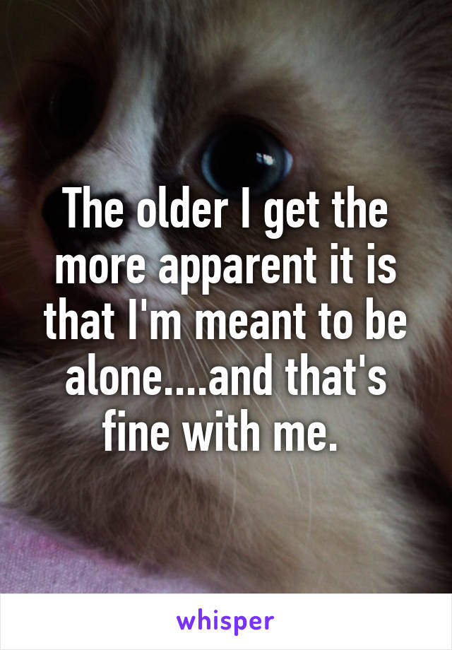 The older I get the more apparent it is that I'm meant to be alone....and that's fine with me. 