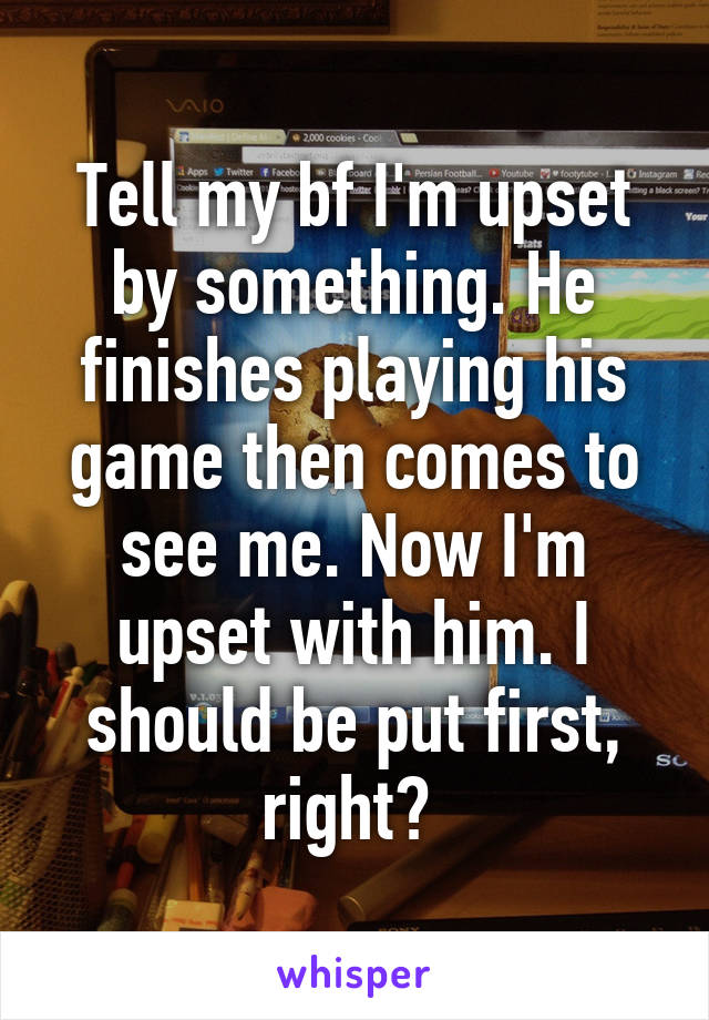 Tell my bf I'm upset by something. He finishes playing his game then comes to see me. Now I'm upset with him. I should be put first, right? 