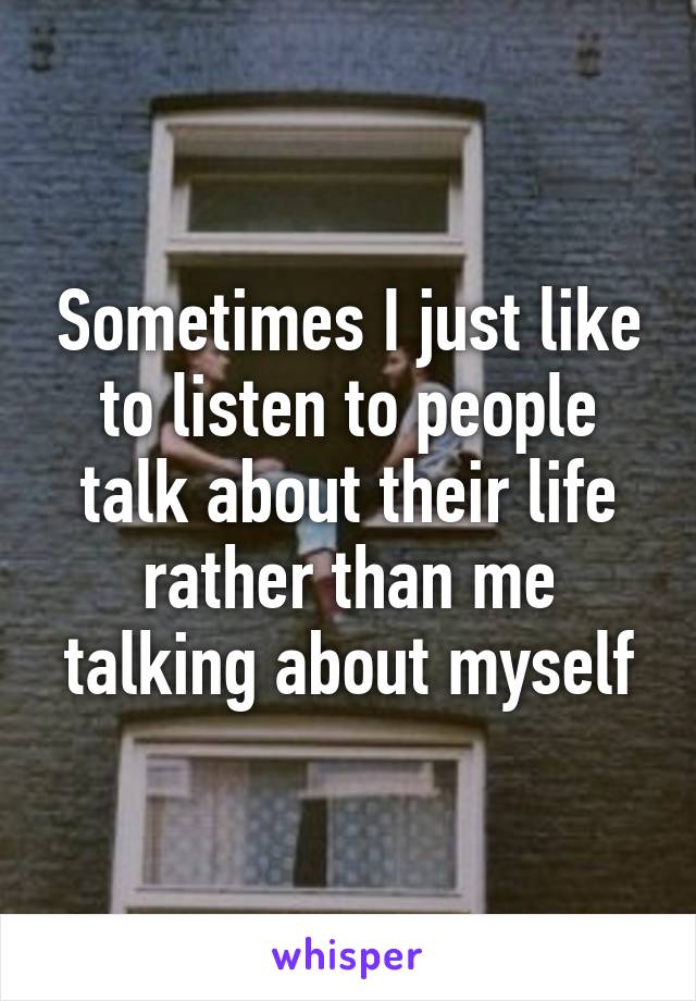 Sometimes I just like to listen to people talk about their life rather than me talking about myself