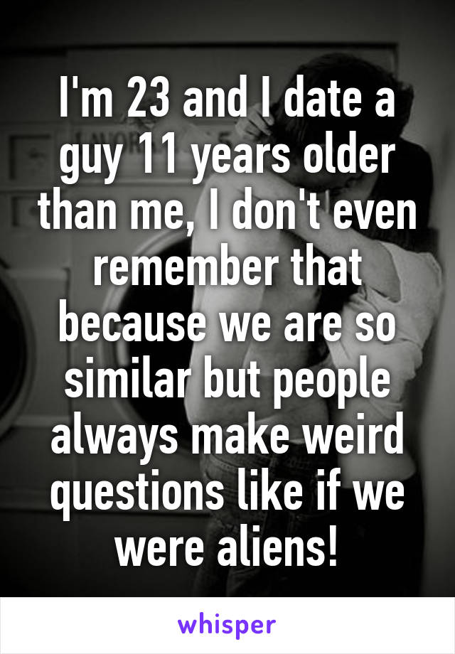 I'm 23 and I date a guy 11 years older than me, I don't even remember that because we are so similar but people always make weird questions like if we were aliens!