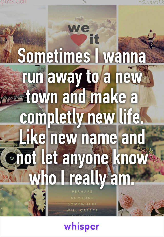 Sometimes I wanna run away to a new town and make a completly new life. Like new name and not let anyone know who I really am.