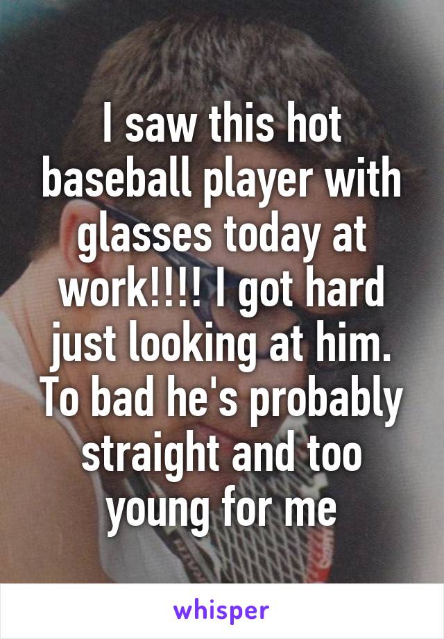 I saw this hot baseball player with glasses today at work!!!! I got hard just looking at him. To bad he's probably straight and too young for me