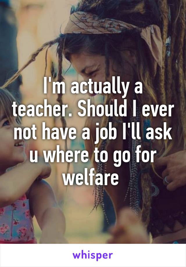 I'm actually a teacher. Should I ever not have a job I'll ask u where to go for welfare 