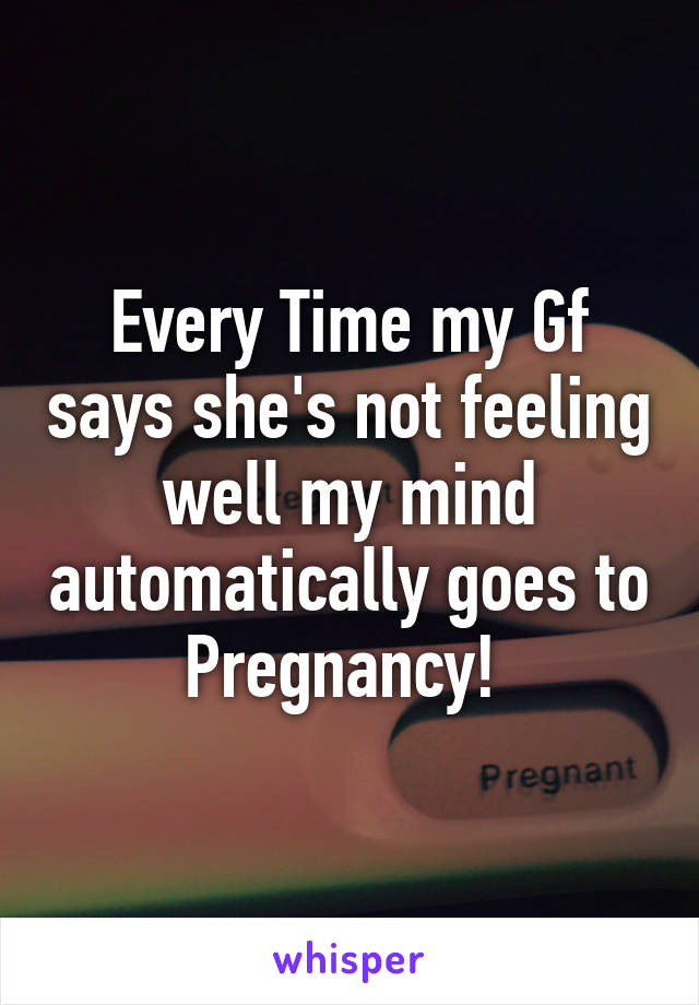 Every Time my Gf says she's not feeling well my mind automatically goes to Pregnancy! 