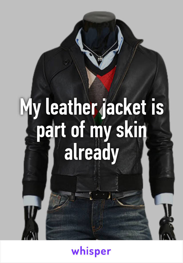 My leather jacket is part of my skin already