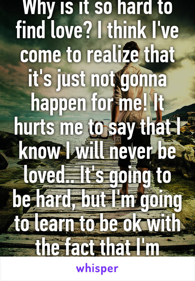 Why is it so hard to find love? I think I've come to realize that it's just not gonna happen for me! It hurts me to say that I know I will never be loved.. It's going to be hard, but I'm going to learn to be ok with the fact that I'm unloveable