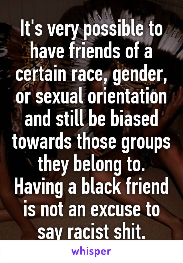 It's very possible to have friends of a certain race, gender, or sexual orientation and still be biased towards those groups they belong to. Having a black friend is not an excuse to say racist shit.