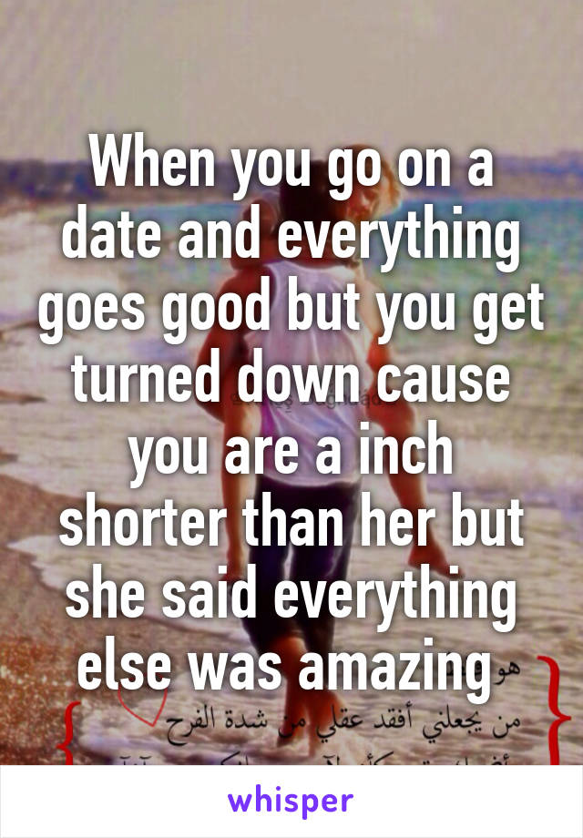 When you go on a date and everything goes good but you get turned down cause you are a inch shorter than her but she said everything else was amazing 