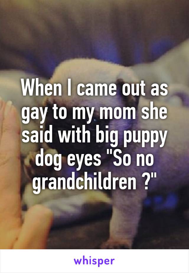 When I came out as gay to my mom she said with big puppy dog eyes "So no grandchildren ?"