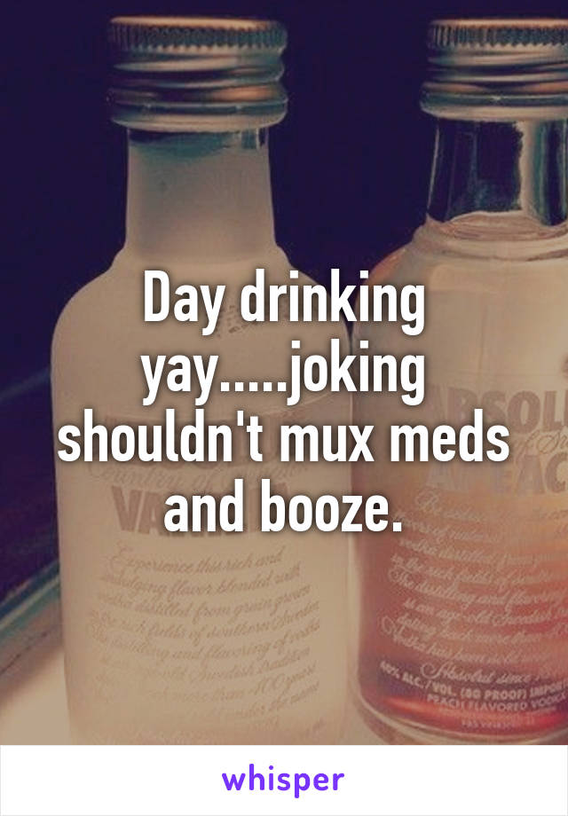 Day drinking yay.....joking shouldn't mux meds and booze.