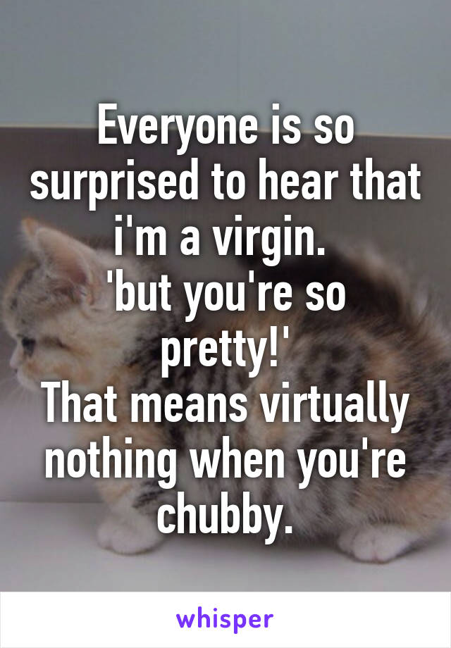 Everyone is so surprised to hear that i'm a virgin. 
'but you're so pretty!'
That means virtually nothing when you're chubby.