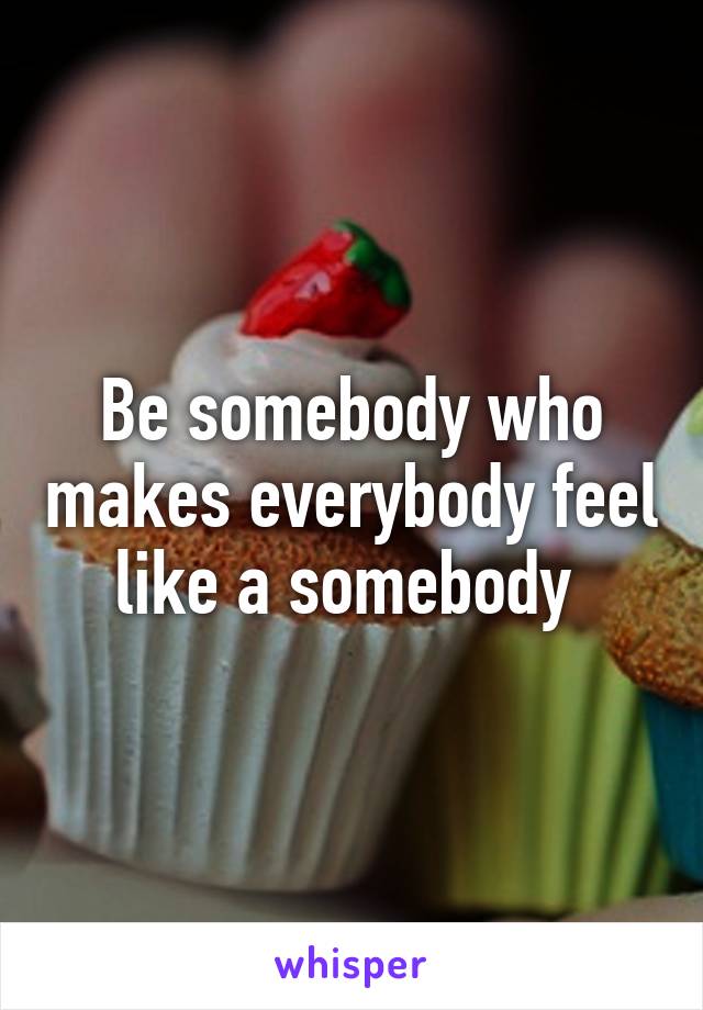 Be somebody who makes everybody feel like a somebody 