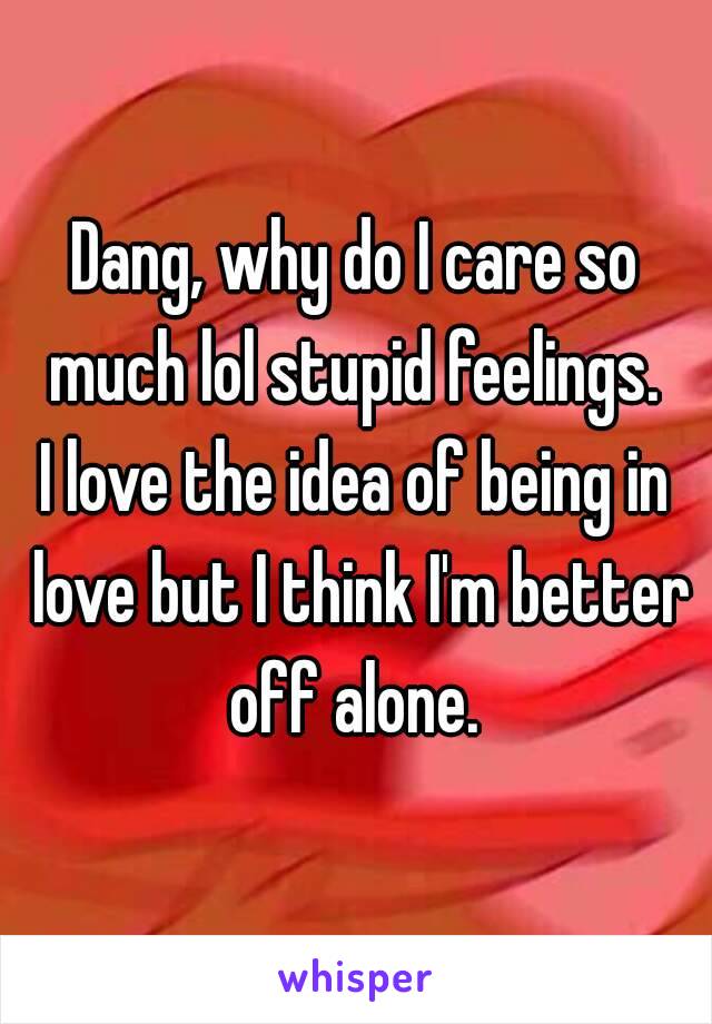 Dang, why do I care so much lol stupid feelings. 
I love the idea of being in love but I think I'm better off alone. 