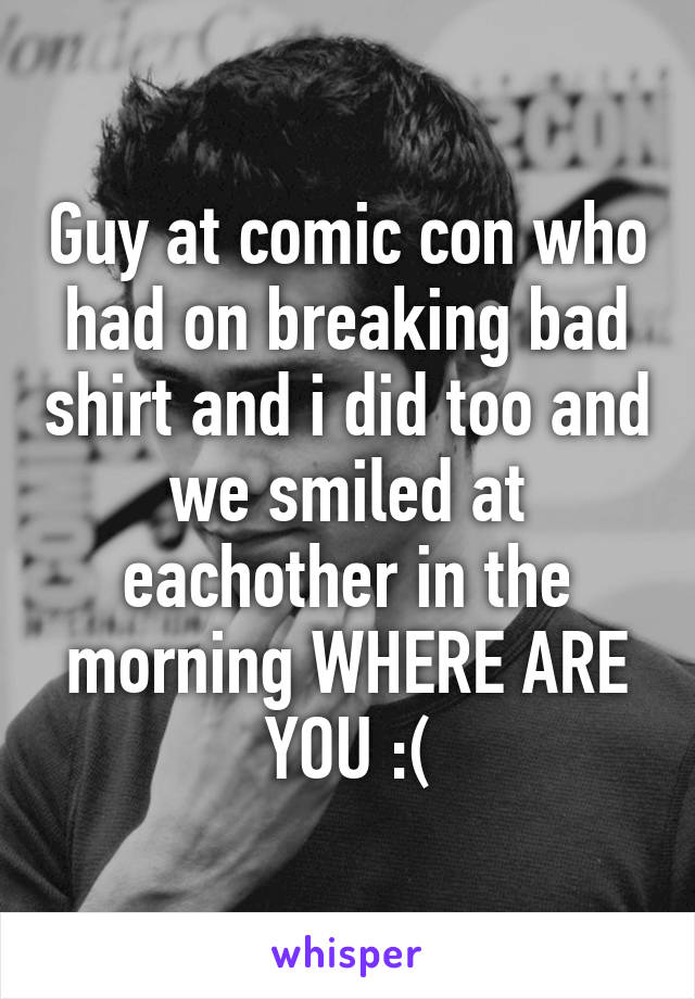 Guy at comic con who had on breaking bad shirt and i did too and we smiled at eachother in the morning WHERE ARE YOU :(