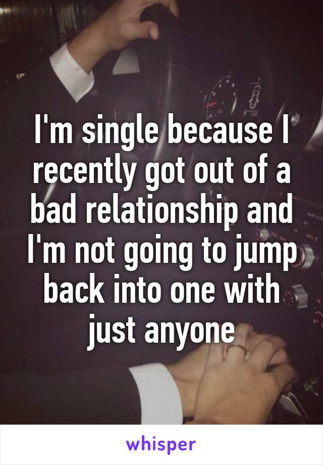 I'm single because I recently got out of a bad relationship and I'm not going to jump back into one with just anyone