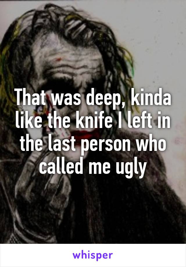 That was deep, kinda like the knife I left in the last person who called me ugly